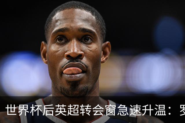 世界杯后英超转会窗急速升温：罗杰斯加盟切尔西在即，热刺大换血