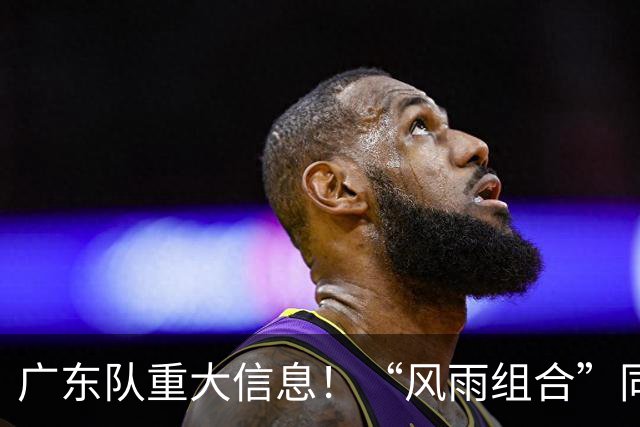 广东队重大信息！“风雨组合”同时被下课 周鹏回归 徐杰或被交易