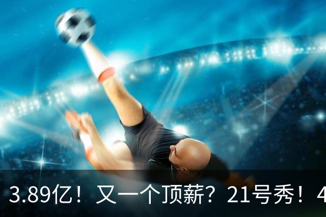 3.89亿！又一个顶薪？21号秀！4亿先生值得吗？
